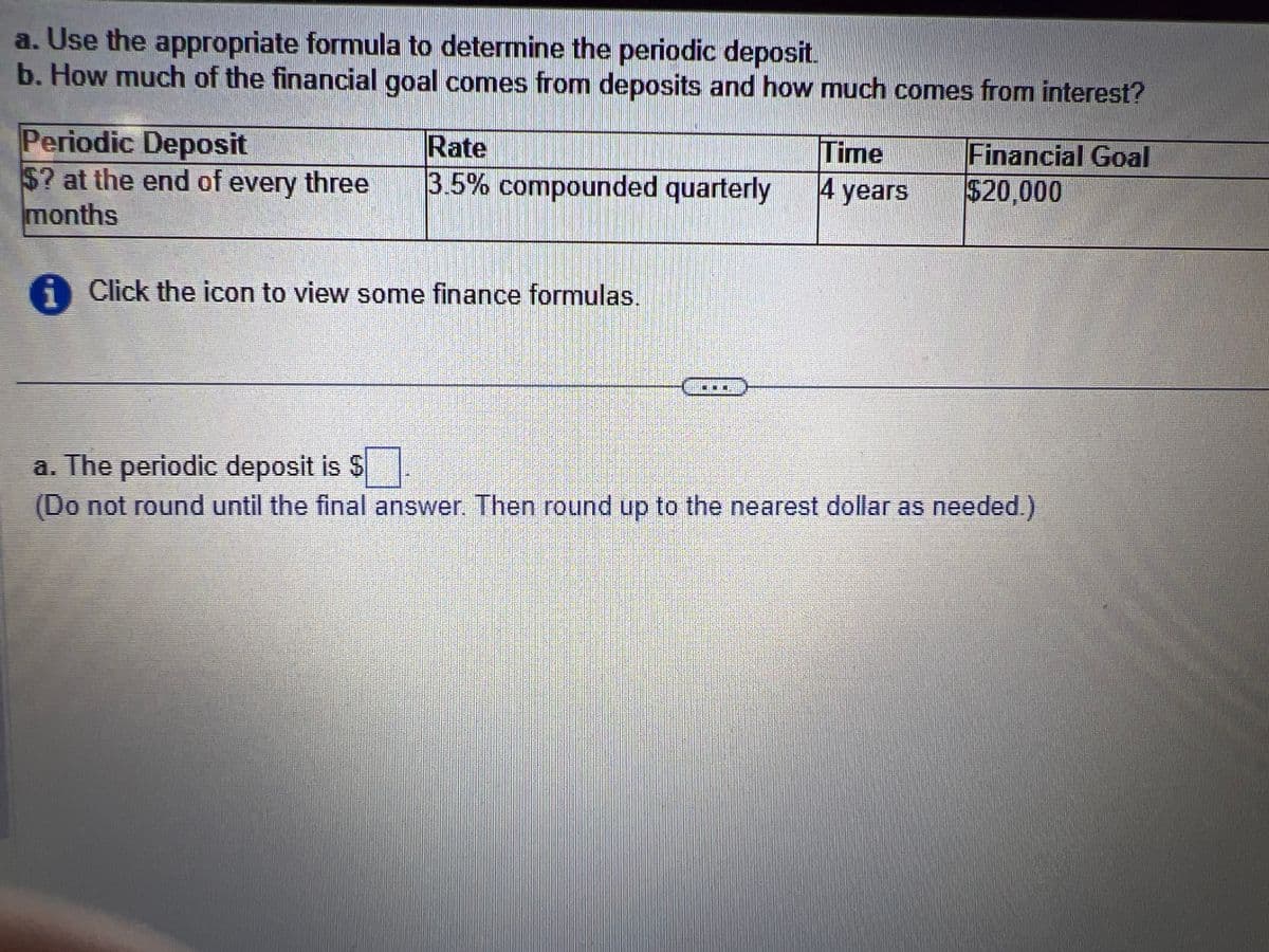 a. Use the appropriate formula to determine the periodic deposit.
b. How much of the financial goal comes from deposits and how much comes from interest?
Periodic Deposit
$? at the end of every three
months
i Click the icon to view some finance formulas.
Rate
3.5% compounded quarterly
Time
4 years
Financial Goal
$20,000
a. The periodic deposit is $
(Do not round until the final answer. Then round up to the nearest dollar as needed.)
