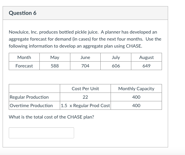 Question 6
NowJuice, Inc. produces bottled pickle juice. A planner has developed an
aggregate forecast for demand (in cases) for the next four months. Use the
following information to develop an aggregate plan using CHASE.
Month
May
June
July
August
Forecast
588
704
606
649
Cost Per Unit
Monthly Capacity
Regular Production
Overtime Production
22
400
1.5 x Regular Prod Cost
400
What is the total cost of the CHASE plan?
