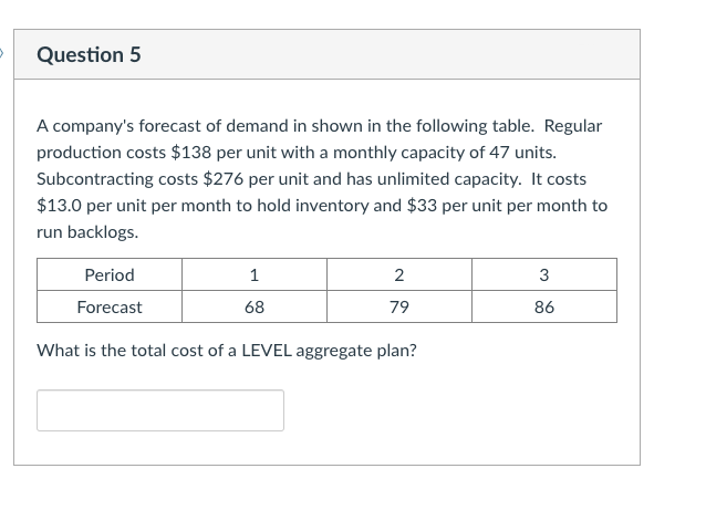 Question 5
A company's forecast of demand in shown in the following table. Regular
production costs $138 per unit with a monthly capacity of 47 units.
Subcontracting costs $276 per unit and has unlimited capacity. It costs
$13.0 per unit per month to hold inventory and $33 per unit per month to
run backlogs.
Period
1
2
3
Forecast
68
79
86
What is the total cost of a LEVEL aggregate plan?
