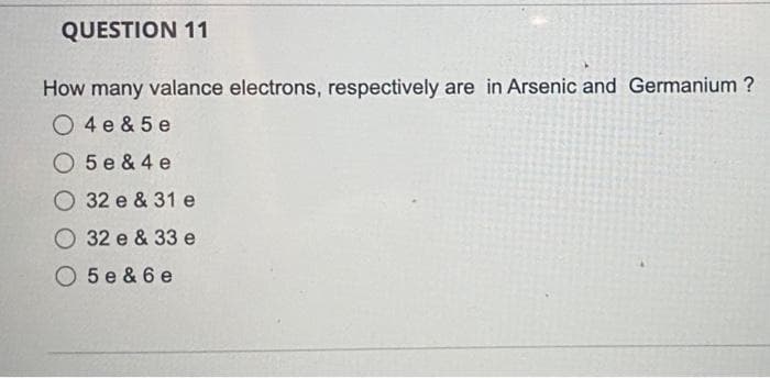 QUESTION 11
How many valance electrons, respectively are in Arsenic and Germanium ?
O 4 e & 5 e
O 5 e & 4 e
O 32 e & 31 e
O 32 e & 33 e
O 5e & 6 e
