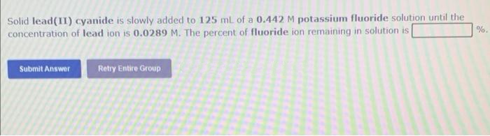 Solid lead(II) cyanide is slowly added to 125 ml of a 0.442 M potassium fluoride solution until the
concentration of lead ion is 0.0289 M. The percent of fluoride ion remaining in solution is
Submit Answer
Retry Entire Group
