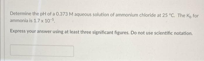 Determine the pH of a 0.373 M aqueous solution of ammonium chloride at 25 °C. The K, for
ammonia is 1.7 x 10-5.
Express your answer using at least three significant figures. Do not use scientific notation.
