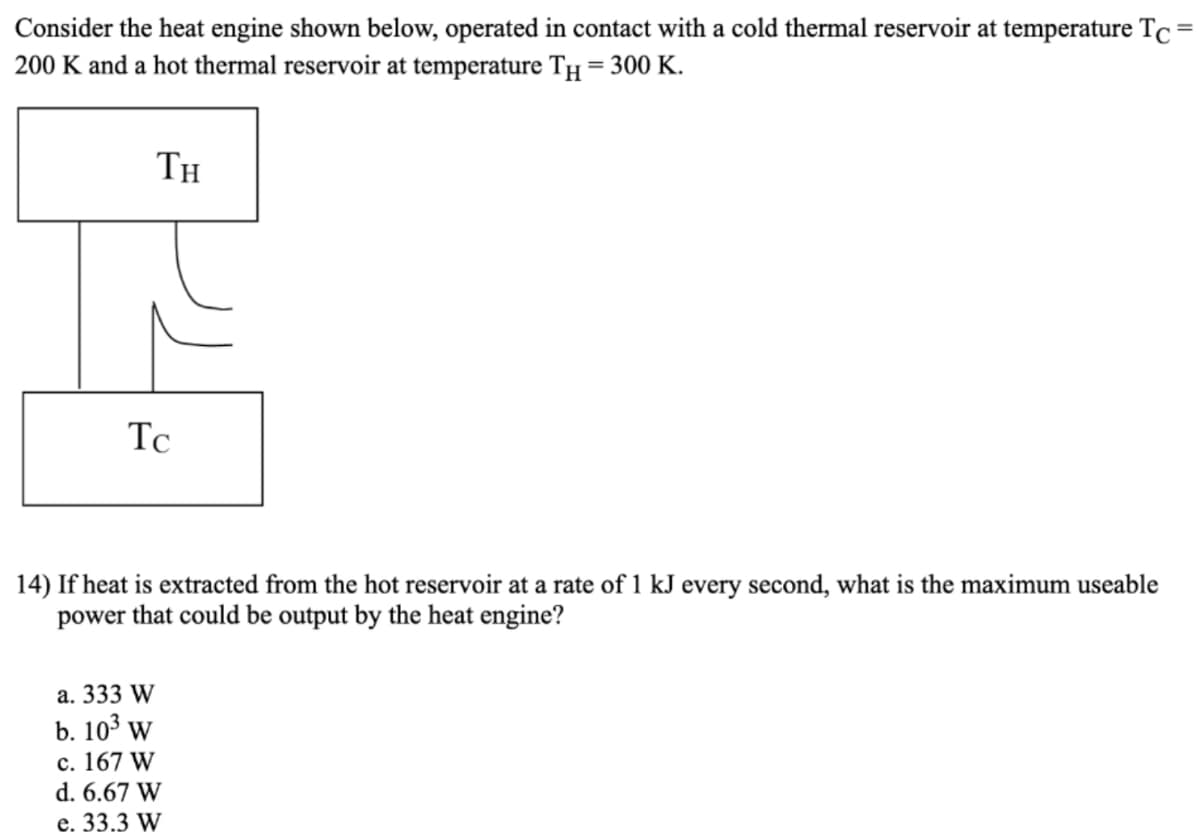 Consider the heat engine shown below, operated in contact with a cold thermal reservoir at temperature Tc=
200 K and a hot thermal reservoir at temperature TH = 300 K.
TH
Tc
14) If heat is extracted from the hot reservoir at a rate of 1 kJ every second, what is the maximum useable
power that could be output by the heat engine?
а. 333 W
b. 103 w
c. 167 W
d. 6.67 W
e. 33,3 W
