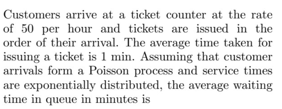 Customers arrive at a ticket counter at the rate
of 50 per hour and tickets are issued in the
order of their arrival. The average time taken for
issuing a ticket is 1 min. Assuming that customer
arrivals form a Poisson process and service times
are exponentially distributed, the average waiting
time in queue in minutes is
