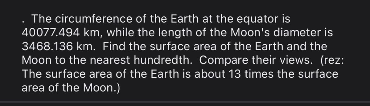 . The circumference of the Earth at the equator is
40077.494 km, while the length of the Moon's diameter is
3468.136 km. Find the surface area of the Earth and the
Moon to the nearest hundredth. Compare their views. (rez:
The surface area of the Earth is about 13 times the surface
area of the Moon.)
