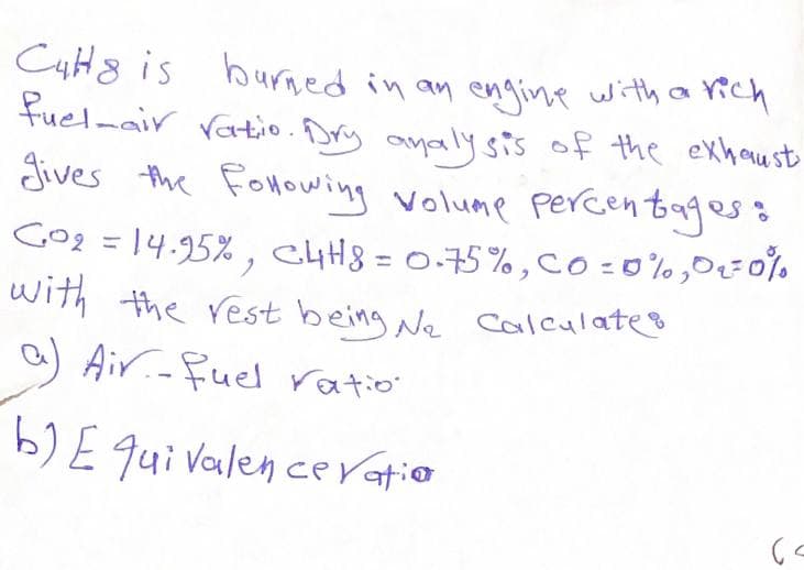 C4H8 is burned in an engine with a rich
fuel-air ratio. Dry analy sis of the exhau st
Jives the Fonowing volume percentagess
Gog = 14.95% , ChH8 = 0.75% ,co:0%,0=0%
with the rest being Ne calculates
a) Air.-fuel ratio'
%3D
b)E qui Valen ce ratio

