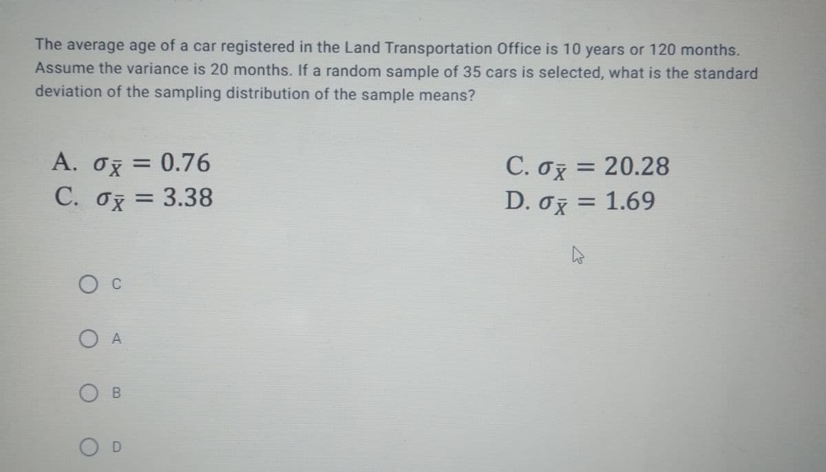 The average age of a car registered in the Land Transportation Office is 10 years or 120 months.
Assume the variance is 20 months. If a random sample of 35 cars is selected, what is the standard
deviation of the sampling distribution of the sample means?
A. Ox = 0.76
C. oz = 20.28
D. 0z = 1.69
3D0.76
%3D
C. oz = 3.38
С.
O c
O A
O D
