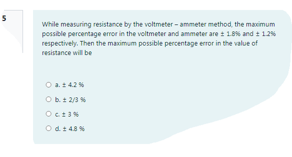 5
While measuring resistance by the voltmeter – ammeter method, the maximum
possible percentage error in the voltmeter and ammeter are ± 1.8% and + 1.2%
respectively. Then the maximum possible percentage error in the value of
resistance will be
O a. ± 4.2 %
O b. ± 2/3 %
O c. t 3 %
O d. ± 4.8 %
