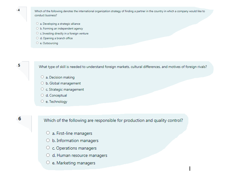 Which of the following denotes the international organization strategy of finding a partner in the country in which a company would like to
conduct business?
O a. Developing a strategic alliance
O b. Forming an independent agency
O .Investing directly in a foreign venture
O d. Opening a branch office
O e. Outsourcing
5
What type of skill is needed to understand foreign markets, cultural differences, and motives of foreign rivals?
O a. Decision making
O b. Global management
O . Strategic management
O d. Conceptual
O e. Technology
1 6
Which of the following are responsible for production and quality control?
a. First-line managers
O b. Information managers
O . Operations managers
O d. Human resource managers
O e. Marketing managers
