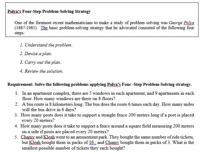 Polya's Four-Step Problem-Solving Strategy
One of the foremost recent mathematicians to make a study of problem solving was George Polva
(1887-1985). The basic problem-solving strategy that he advocated consisted of the following four
steps:
1. Understand the problem.
2. Devise a plan.
3. Carry out the plan.
4. Review the solution.
Requirement: Solve the following problems applying Polya's Four -Step Problem-Solving strategy.
1. In an apartment complex, there are 5 windows in each apartment, and 9 apartments in each
floor. How many windows are there on 8 floors?
2. A bus route is 8 kilometers long. The bus does the route 6 times each day. How many miles
will the bus drive in 6 days?
3. How many posts does it take to support a straight fence 200 meters long if a post is placed
every 20 meters?
4. How many posts does it take to support a fence around a square field measuring 200 meters
on a side if posts are placed every 20 meters?
5. Chamy and Kleah went to an amusement park. They bought the same number of ride tickets,
but Kleah bought them in packs of 16, and Chamy bought them in packs of 3. What is the
smallest possible number of tickets they each bought?
