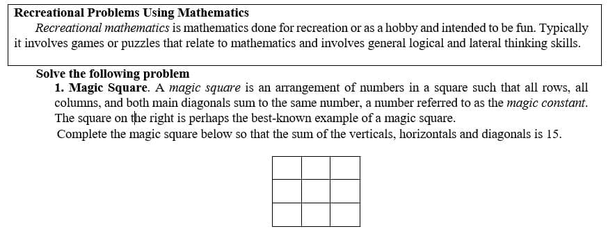 Recreational Problems Using Mathematics
Recreational mathematics is mathematics done for recreation or as a hobby and intended to be fun. Typically
it involves games or puzzles that relate to mathematics and involves general logical and lateral thinking skills.
Solve the following problem
1. Magic Square. A magic square is an arrangement of numbers in a square such that all rows, all
columns, and both main diagonals sum to the same number, a number referred to as the magic constant.
The square on the right is perhaps the best-known example of a magic square.
Complete the magic square below so that the sum of the verticals, horizontals and diagonals is 15.
