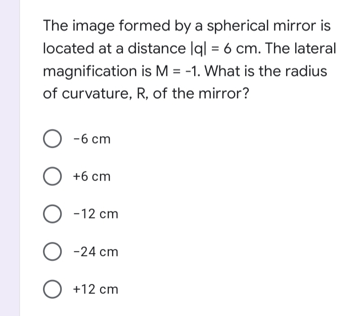 The image formed by a spherical mirror is
located at a distance |g| = 6 cm. The lateral
magnification is M = -1. What is the radius
%3D
of curvature, R, of the mirror?
O -6 cm
O +6 cm
O -12 cm
O -24 cm
O +12 cm
