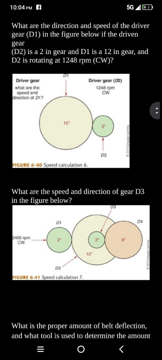 10:04 PM f
What are the direction and speed of the driver
gear (D1) in the figure below if the driven
gear
Driver gear
what are the
speed and
direction of D1?
(D2) is a 2 in gear and D1 is a 12 in gear, and
D2 is rotating at 1248 rpm (CW)?
FIGURE 6-40 Speed calculation 6.
2400 rpm
CW
D1
D1
2
10"
D2
What are the speed and direction of gear D3
in the figure below?
Driver gear (D2)
1248 rpm
CW
FIGURE 6-41 Speed calculation 7.
5G
D2
143
D3
D4
What is the proper amount of belt deflection,
and what tool is used to determine the amount
<