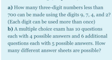 a) How many three-digit numbers less than
700 can be made using the digits 9, 7, 4, and 2?
(Each digit can be used more than once)
b) A multiple choice exam has 10 questions
each with 4 possible answers and 6 additional
questions each with 5 possible answers. How
many different answer sheets are possible?
