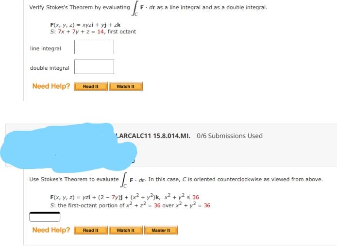 Verify Stokes's Theorem by evaluating
F. dr as a line integral and as a double integral.
Jc
F(x, y, z) = xyzi + yj + zk
S: 7x + 7y + z = 14, first octant
line integral
double integral
Need Help?
Read It
Watch It
LARCALC11 15.8.014.MI. 0/6 Submissions Used
Use Stokes's Theorem to evaluate
F. dr. In this case, C is oriented counterclockwise as viewed from above.
F(x, y, 2) = yzi + (2 – 7y)j + (x2 + y²)k, x² + y² s 36
S: the first-octant portion of x2 + z² = 36 over x? + y? = 36
%3D
Need Help?
Read It
Watch It
Master It
