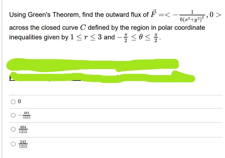 1
Using Green's Theorem, find the outward flux of F =<
0 >
6(x²+y²)³
-
across the closed curve C defined by the region in polar coordinate
inequalities given by 1 <r < 3 and -<0<.
484
1215
484
1215
242
1215
