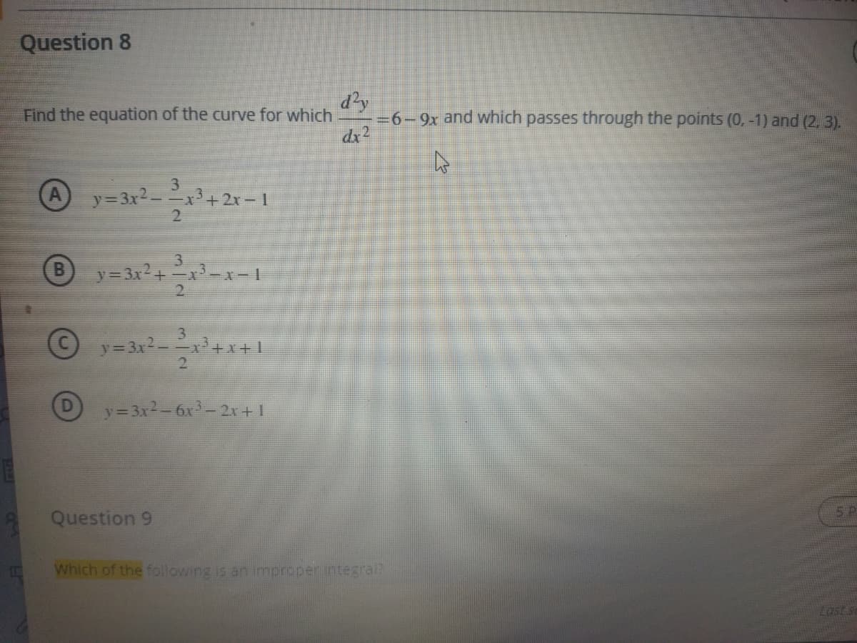 Question 8
dy
=6-9x and which passes through the points (0, -1) and (2. 3).
dx2
Find the equation of the curve for which
3
y=3x2--x +2x- I
2
A
3
y 3x+-x-x-1
2.
3
y=3x2-x+x+1
2.
y=3x2-6x-2+1
5P
Question 9
Which of the following is an improper integralR
Last se
