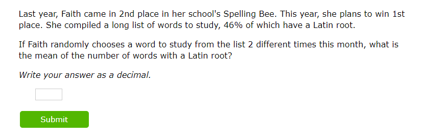 Last year, Faith came in 2nd place in her school's Spelling Bee. This year, she plans to win 1st
place. She compiled a long list of words to study, 46% of which have a Latin root.
If Faith randomly chooses a word to study from the list 2 different times this month, what is
the mean of the number of words with a Latin root?
Write your answer as a decimal.
Submit
