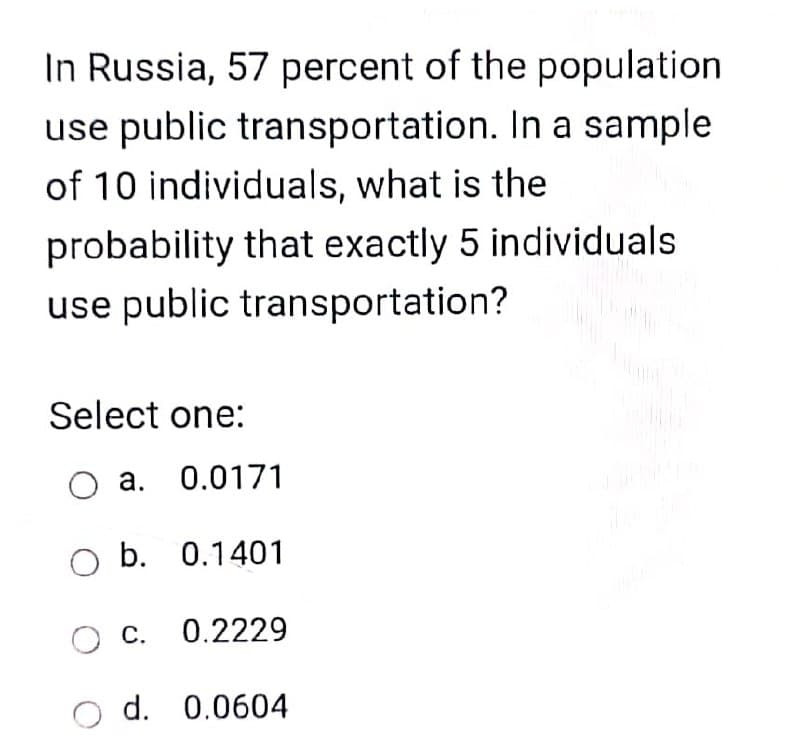 In Russia, 57 percent of the population
use public transportation. In a sample
of 10 individuals, what is the
probability that exactly 5 individuals
use public transportation?
Select one:
O a. 0.0171
O b. 0.1401
O c. 0.2229
d. 0.0604
