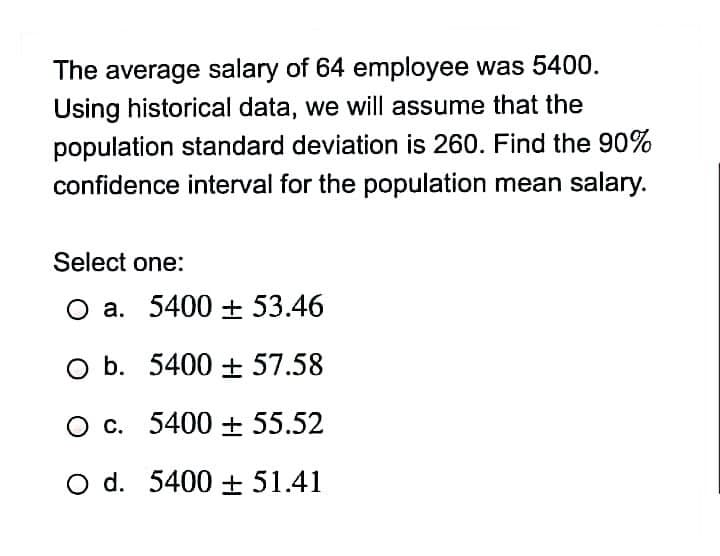 The average salary of 64 employee was 5400.
Using historical data, we will assume that the
population standard deviation is 260. Find the 90%
confidence interval for the population mean salary.
Select one:
O a. 5400 + 53.46
O b. 5400 + 57.58
O c. 5400 + 55.52
O d. 5400 + 51.41
