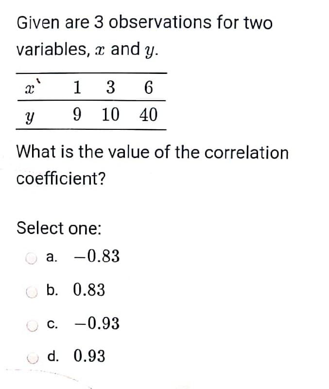 Given are 3 observations for two
variables, x and y.
1
3
6
9 10 40
What is the value of the correlation
coefficient?
Select one:
a. -0.83
O b. 0.83
c. -0.93
d. 0.93
