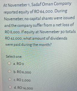 At Novemeber 1, Sadaf Oman Company
reported equity of RO 64,000. During
Novemeber, no capital shares were issued
and the company suffer from a net loss of
RO 8,000. If equity at Novemeber 30 totals
RO 42,000, what amount of dividends
were paid during the month?
Select one
O a. RO o
O b. RO 6,00o
O c. RO 2,00o
d. RO 14,000
