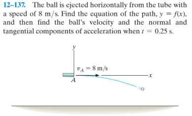 12-137. The ball is ejected horizontally from the tube with
a speed of 8 m/s. Find the equation of the path, y = f(x),
and then find the ball's velocity and the normal and
tangential components of acceleration when i = 0.25 s.
%3D
VA = 8 m/s
