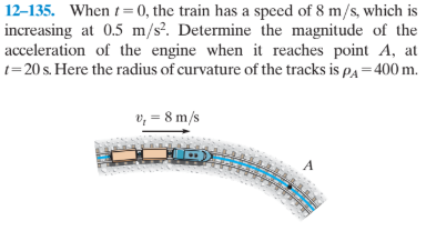 12–135. When t= 0, the train has a speed of 8 m/s, which is
increasing at 0.5 m/s². Determine the magnitude of the
acceleration of the engine when it reaches point A, at
t=20 s. Here the radius of curvature of the tracks is pa = 400 m.
v, = 8 m/s
