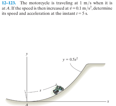 12-123. The motorcycle is traveling at 1 m/s when it is
at A. If the speed is then increased at v=0.1 m/s², determine
its speed and acceleration at the instant t = 5 s.
y
y = 0.5x
