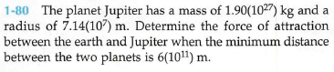 1-80 The planet Jupiter has a mass of 1.90(1027) kg and a
radius of 7.14(107) m. Determine the force of attraction
between the earth and Jupiter when the minimum distance
between the two planets is 6(1011) m.
