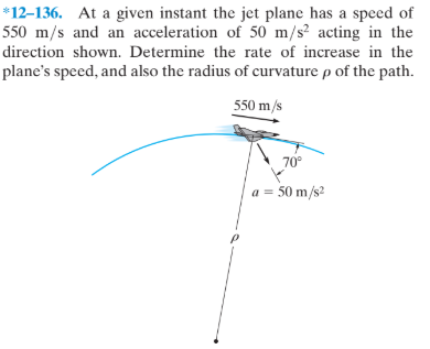 *12–136. At a given instant the jet plane has a speed of
550 m/s and an acceleration of 50 m/s² acting in the
direction shown. Determine the rate of increase in the
plane's speed, and also the radius of curvature p of the path.
550 m/s
70°
a = 50 m/s?
