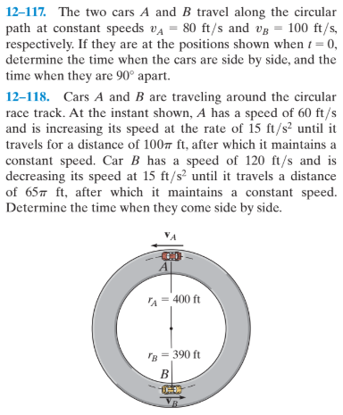 12-117. The two cars A and B travel along the circular
path at constant speeds va = 80 ft/s and vg = 100 ft/s,
respectively. If they are at the positions shown when 1= 0,
determine the time when the cars are side by side, and the
time when they are 90° apart.
%3D
12–118. Cars A and B are traveling around the circular
race track. At the instant shown, A has a speed of 60 ft/s
and is increasing its speed at the rate of 15 ft/s² until it
travels for a distance of 100 ft, after which it maintains a
constant speed. Car B has a speed of 120 ft/s and is
decreasing its speed at 15 ft/s? until it travels a distance
of 657 ft, after which it maintains a constant speed.
Determine the time when they come side by side.
A = 400 ft
'B = 390 ft
