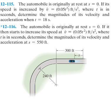 12–115. The automobile is originally at rest at s = 0. If its
speed is increased by i = (0.0512) ft/s², where t is in
seconds, determine the magnitudes of its velocity and
acceleration when t = 18 s.
*12–116. The automobile is originally at rest s = 0. If it
then starts to increase its speed at i = (0.051?) ft/s², where
tis in seconds, determine the magnitudes of its velocity and
acceleration at s = 550 ft.
- 300 ft-
240 ft
