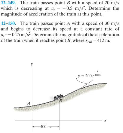 12–149. The train passes point B with a speed of 20 m/s
which is decreasing at a, = - 0.5 m/s². Determine the
magnitude of acceleration of the train at this point.
12–150. The train passes point A with a speed of 30 m/s
and begins to decrease its speed at a constant rate of
a,=- 0.25 m/s².Determine the magnitude of the acceleration
of the train when it reaches point B, where sAB = 412 m.
y = 200 e 1000
A
х
-400 m
