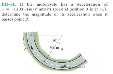 F12-31. If the motorcycle has a deceleration of
a, = -(0.001s) m/s² and its speed at position A is 25 m/s,
determine the magnitude of its acceleration when it
passes point B.
.A
90
300 m n
