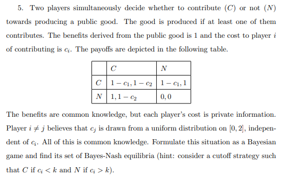5. Two players simultaneously decide whether to contribute (C) or not (N)
towards producing a public good. The good is produced if at least one of them
contributes. The benefits derived from the public good is 1 and the cost to player i
of contributing is c₁. The payoffs are depicted in the following table.
с
C1-C₁, 1-C₂
N 1,1-₂
N
1-C₁, 1
0,0
The benefits are common knowledge, but each player's cost is private information.
Player i j believes that cj is drawn from a uniform distribution on [0, 2], indepen-
dent of c₁. All of this is common knowledge. Formulate this situation as a Bayesian
game and find its set of Bayes-Nash equilibria (hint: consider a cutoff strategy such
that C if c; <k and N if c; > k).