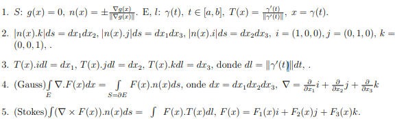 1. S: g(x) = 0, n(x) = ±T E, l: y(t), t e [a, b], T(x) =FOT
Vg(z)
= 7(t).
%3!
2. |n(x).k|ds = dr,dr2, |n(x).j|ds = dxıdr3, |n(x).i|ds = drzdr3, i = (1,0,0), j = (0, 1, 0), k =
(0,0, 1), .
3. T(x).idl = dx1, T(x).jdl = dx2, T(x).kdl = dr3, donde dl = ||r'(t)||dt, .
4. (Gauss)ſ V.F(x)dx = S F(x).n(x)ds, onde dr = dx,dx,dr3, V = i+ +k
E
S=DE
5. (Stokes) (V x F(x)).n(x)ds = S F(x).T(x)dl, F(x) = F;(x)i+ F2(x)j + F3(x)k.
