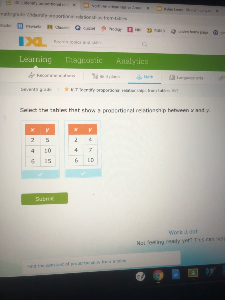 DE IXL Identify proportional rela X
North American Native Ameri
Kylee Leary-Student copy of
math/grade-7/identify-proportional-relationships-from-tables
marks
newsela
AClasses
quizlet
P Prodigy
n NRI
RUN 3
davies home páge
G gin
IXL
Search topics and skills
Learning
Diagnostic
Analytics
* Recommendations
A Skill plans
Math
LE Language arts
Seventh grade >
* K.7 Identify proportional relationships from tables 6V7
Select the tables that show a proportional relationship between x and y.
y
y
2
2
4
4
10
4
7
15
6.
10
Submit
Work it out
Not feeling ready yet? This can help
Find the constant of proportionality from a table
