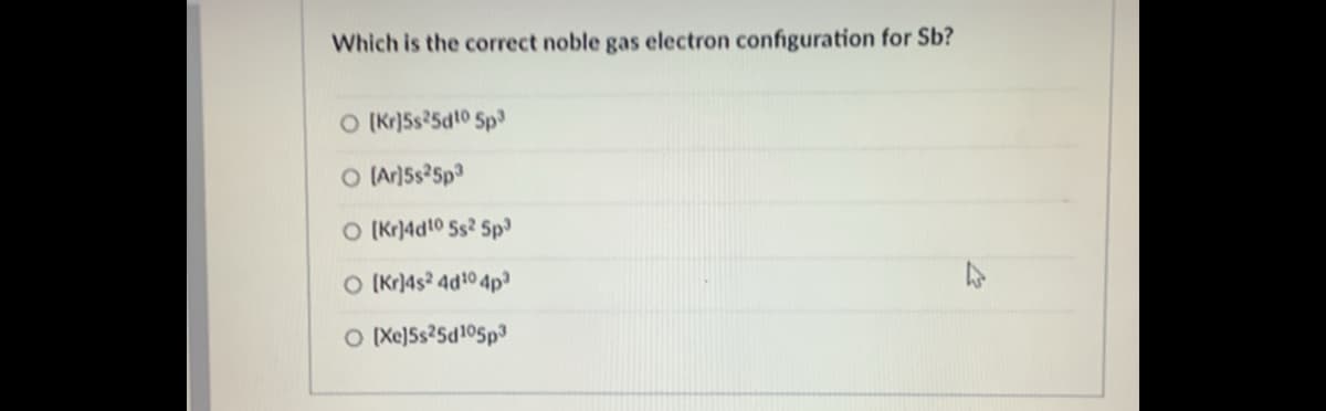 Which is the correct noble gas electron configuration for Sb?
O (Kr)5s25dt0 5p
O Ar)5s25p3
O (Kr)4d10 5s2 5p
O (Kr)4s² 4d10 4p³
O Xe)Ss?5d105p3
