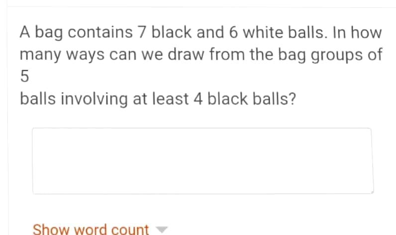 A bag contains 7 black and 6 white balls. In how
many ways can we draw from the bag groups of
5
balls involving at least 4 black balls?
Show word count
