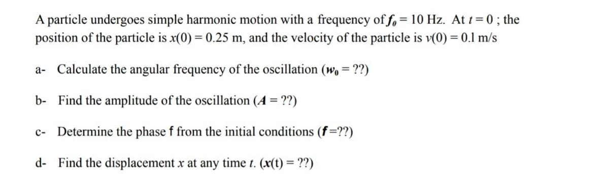A particle undergoes simple harmonic motion with a frequency of f, = 10 Hz. At t= 0 ; the
position of the particle is x(0) = 0.25 m, and the velocity of the particle is v(0) = 0.1 m/s
a- Calculate the angular frequency of the oscillation (wo = ??)
b- Find the amplitude of the oscillation (A = ??)
c- Determine the phase f from the initial conditions (f=??)
d- Find the displacement x at any time t. (x(t) = ??)
%3D
