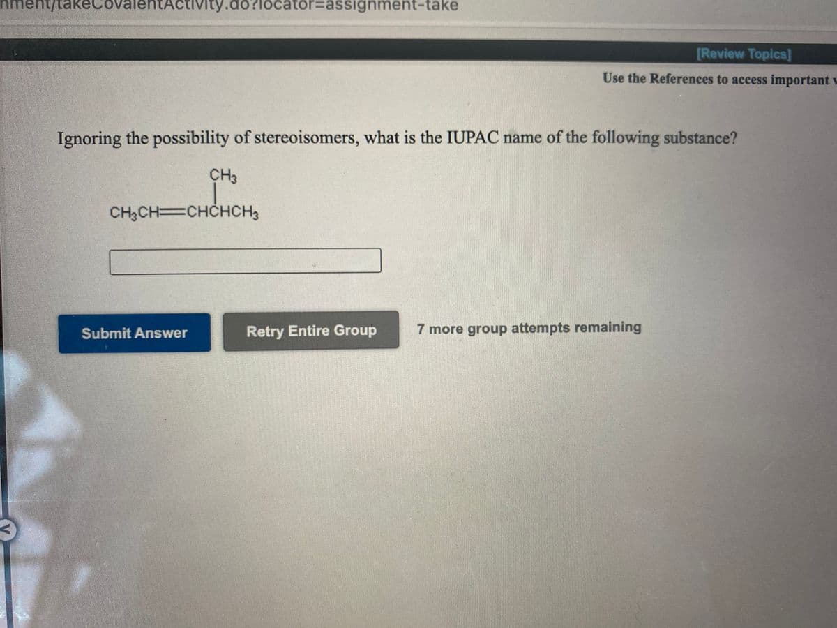 nment/takeCov
entActivity.do?locator=assignment-take
[Review Topics]
Use the References to access important w
Ignoring the possibility of stereoisomers, what is the IUPAC name of the following substance?
CH3
CH3CH=CHCHCH3
Submit Answer
Retry Entire Group
7 more group attempts remaining
