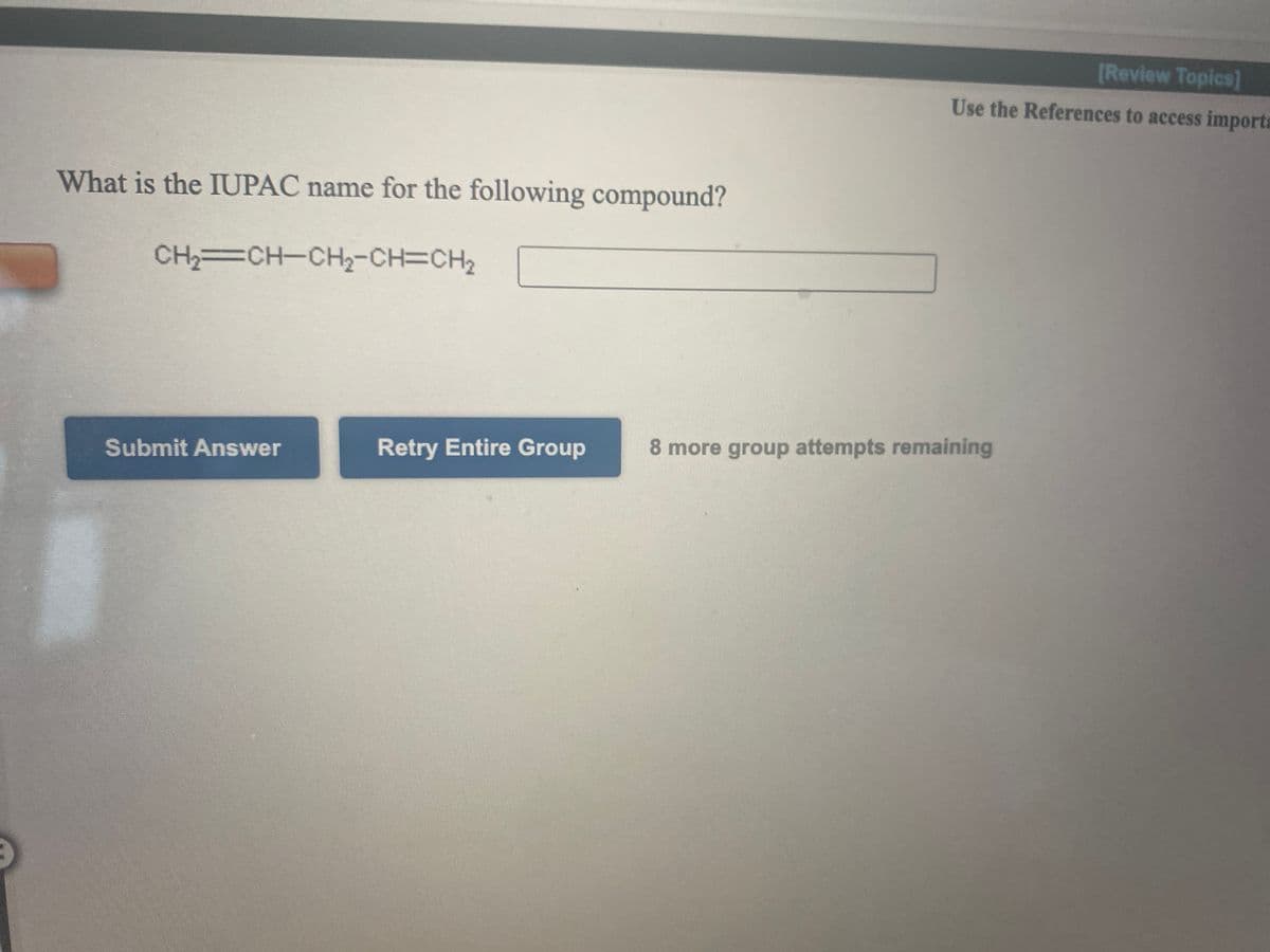 [Review Topics]
Use the References to access imports
What is the IUPAC name for the following compound?
CH CH-CH2-CH=CH2
Retry Entire Group
8 more group attempts remaining
Submit Answer
