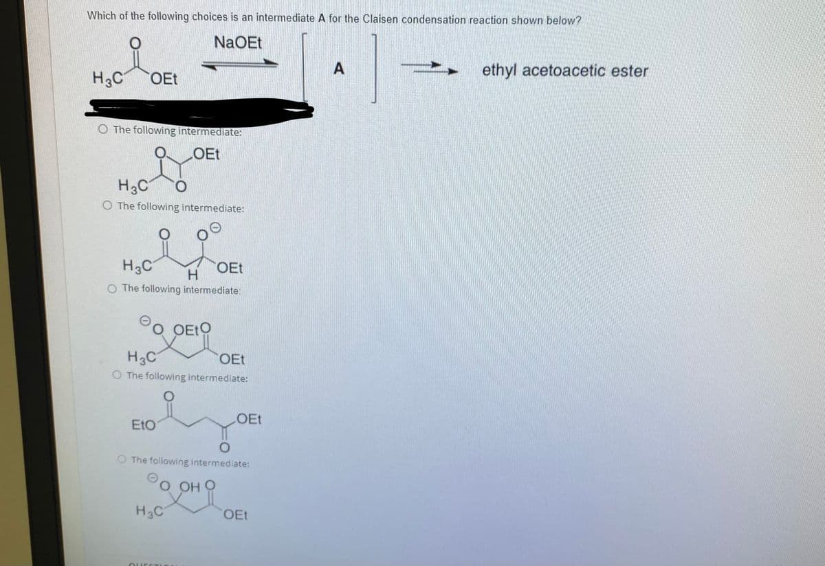 Which of the following choices is an intermediate A for the Claisen condensation reaction shown below?
NaOEt
ethyl acetoacetic ester
H3C
OEt
O The following intermediate:
LOET
H3C
O The following intermediate:
H3C
OEt
H.
O The following intermediate:
O OEtO
H3C
OEt
O The following intermediate:
LOET
EtO
O The following intermediate:
ОН О
H3C
OEt
