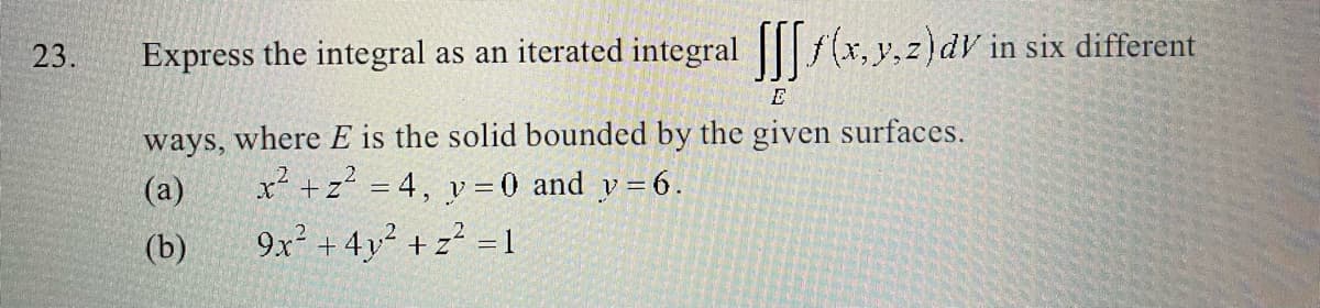 23.
Express the integral as an iterated integral [f(x, y, z) dv in six different
E
ways, where E is the solid bounded by the given surfaces.
(a)
x² + z² = 4, y = 0 and y = 6.
(b)
9x² + 4y² + z² = 1