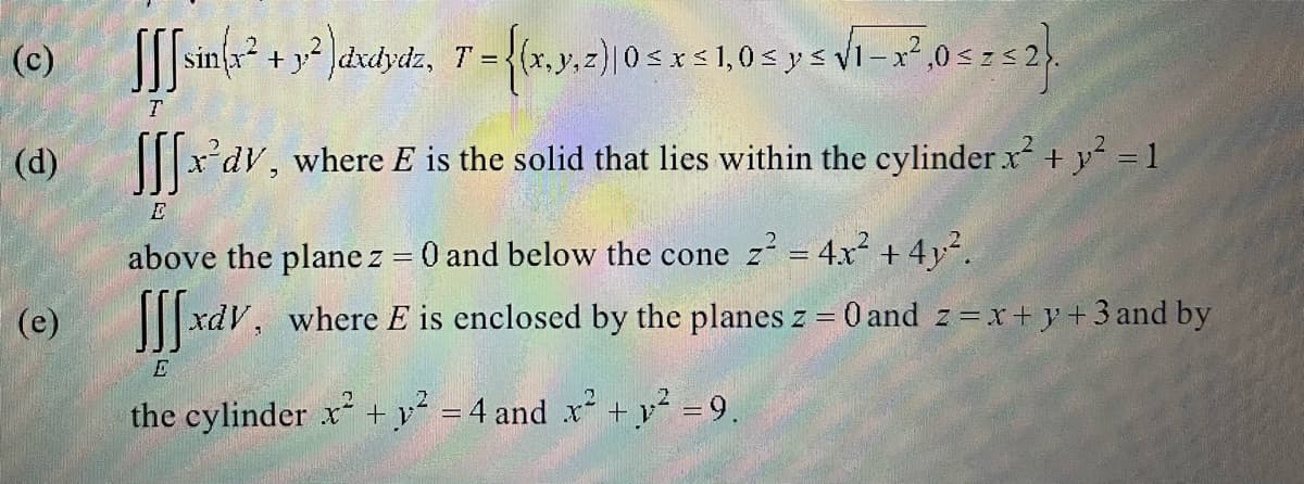 (c)
(d)
(e)
y²)dxdydz, T = {(x, y, z) 0 ≤ x ≤ 1,0 ≤ y ≤ √₁-x²,0 ≤ z≤ 2}.
| ²
x'dy, where E is the solid that lies within the cylinder x² + y² = 1
above the plane z = 0 and below the cone z z² = 4x² + 4y².
xdv, where E is enclosed by the planes z = 0 and 2 = x + y + 3 and by
[sin(x² +
T
E
the cylinder x² + y² = 4 and x² + y² = 9.