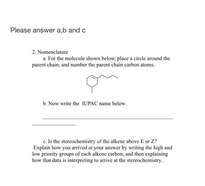 Please answer a,b and c
2. Nomenclature
a. For the molecule shown below, place a circle around the
parent chain, and number the parent chain carbon atoms.
b. Now write the IUPAC name below.
c. Is the stereochemistry of the alkene above E or Z?
Explain how you arrived at your answer by writing the high and
low priority groups of each alkene carbon, and then explaining
how that data is interpreting to arrive at the stereochemistry.
