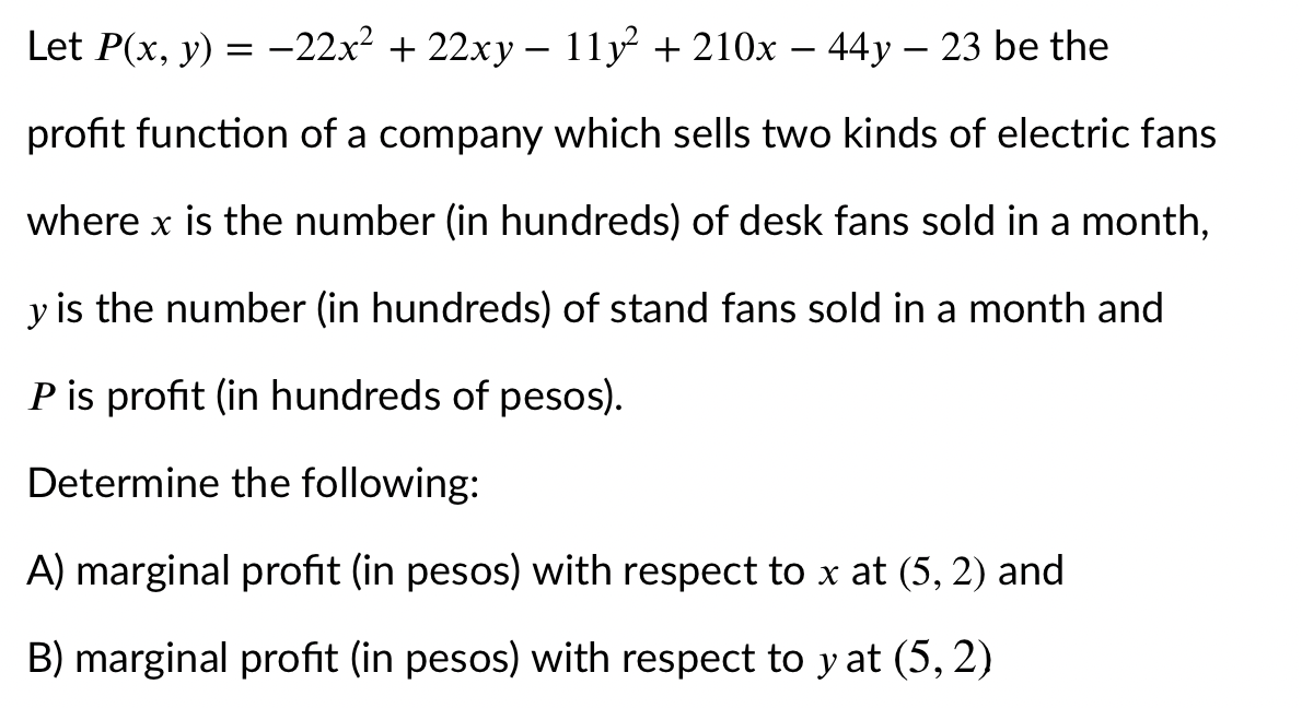Let P(x, y) = -22x² + 22xy – 11y + 210x – 44y – 23 be the
profit function of a company which sells two kinds of electric fans
where x is the number (in hundreds) of desk fans sold in a month,
y is the number (in hundreds) of stand fans sold in a month and
P is profit (in hundreds of pesos).
Determine the following:
A) marginal profit (in pesos) with respect to x at (5, 2) and
B) marginal profit (in pesos) with respect to y at (5, 2)
