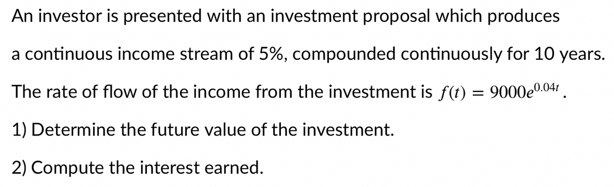 An investor is presented with an investment proposal which produces
a continuous income stream of 5%, compounded continuously for 10 years.
The rate of flow of the income from the investment is f(t) = 9000e0.04:
1) Determine the future value of the investment.
2) Compute the interest earned.
