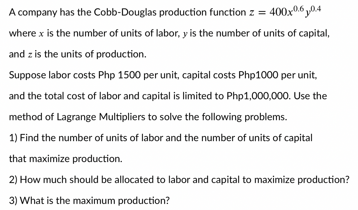 A company has the Cobb-Douglas production function z = 400x0.6 y0.4
where x is the number of units of labor, y is the number of units of capital,
and z is the units of production.
Suppose labor costs Php 1500 per unit, capital costs Php1000 per unit,
and the total cost of labor and capital is limited to Php1,000,000. Use the
method of Lagrange Multipliers to solve the following problems.
1) Find the number of units of labor and the number of units of capital
that maximize production.
2) How much should be allocated to labor and capital to maximize production?
3) What is the maximum production?
